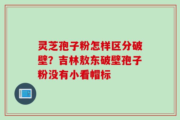 灵芝孢子粉怎样区分破壁？吉林敖东破壁孢子粉没有小看帽标