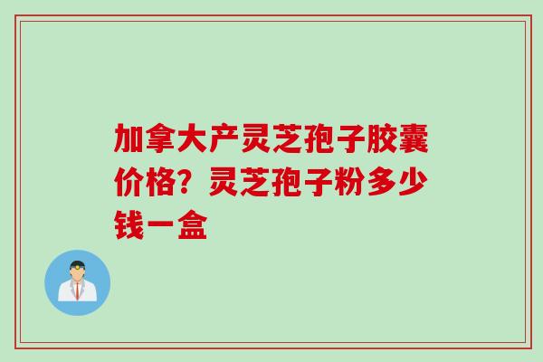 加拿大产灵芝孢子胶囊价格？灵芝孢子粉多少钱一盒