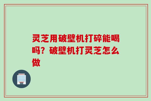 灵芝用破壁机打碎能喝吗？破壁机打灵芝怎么做