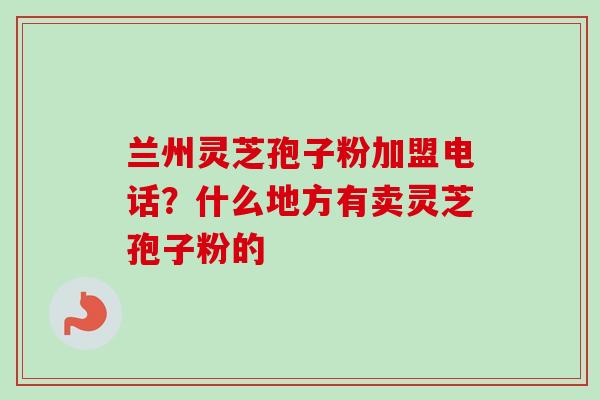 兰州灵芝孢子粉加盟电话？什么地方有卖灵芝孢子粉的