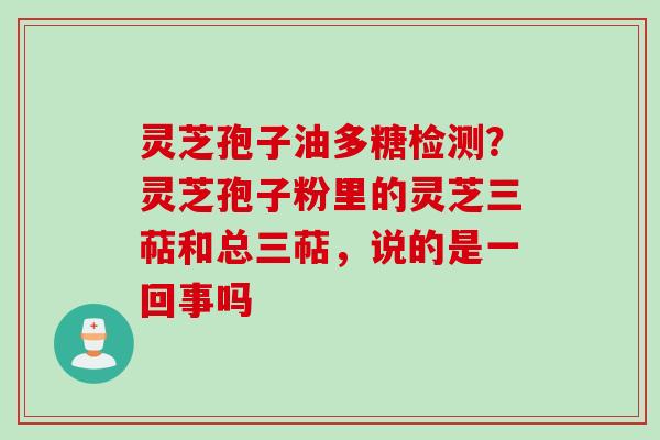 灵芝孢子油多糖检测？灵芝孢子粉里的灵芝三萜和总三萜，说的是一回事吗