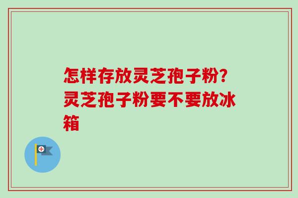 怎样存放灵芝孢子粉？灵芝孢子粉要不要放冰箱