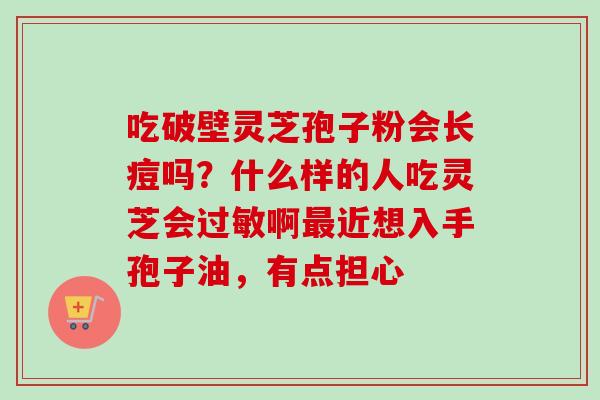 吃破壁灵芝孢子粉会长痘吗？什么样的人吃灵芝会过敏啊最近想入手孢子油，有点担心