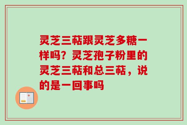 灵芝三萜跟灵芝多糖一样吗？灵芝孢子粉里的灵芝三萜和总三萜，说的是一回事吗