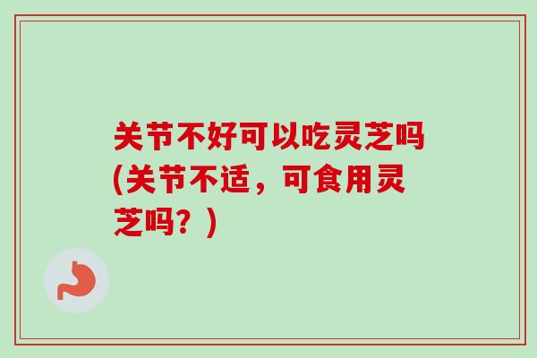 关节不好可以吃灵芝吗(关节不适，可食用灵芝吗？)