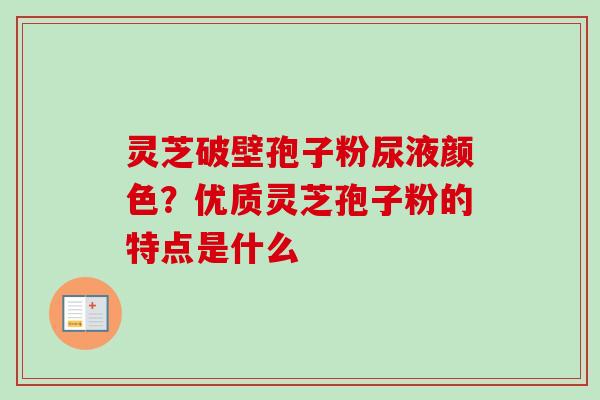 灵芝破壁孢子粉尿液颜色？优质灵芝孢子粉的特点是什么