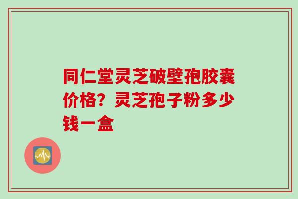同仁堂灵芝破壁孢胶囊价格?灵芝孢子粉多少钱一盒 同仁堂灵芝破壁孢胶囊价格?灵芝孢子粉多少钱一盒