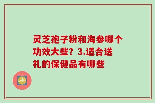 灵芝孢子粉和海参哪个功效大些？3.适合送礼的保健品有哪些