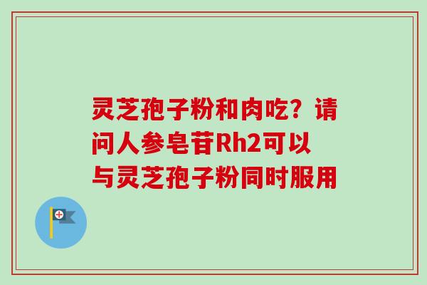 灵芝孢子粉和肉吃？请问人参皂苷Rh2可以与灵芝孢子粉同时服用