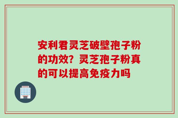 安利君灵芝破壁孢子粉的功效？灵芝孢子粉真的可以提高免疫力吗