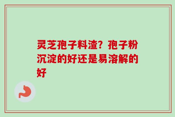 灵芝孢子料渣？孢子粉沉淀的好还是易溶解的好