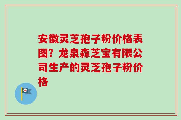 安徽灵芝孢子粉价格表图？龙泉森芝宝有限公司生产的灵芝孢子粉价格