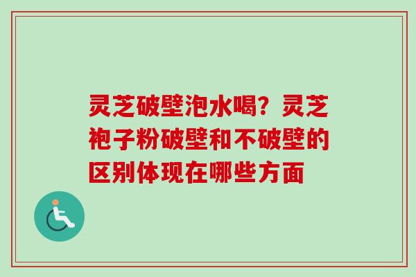 灵芝破壁泡水喝？灵芝袍子粉破壁和不破壁的区别体现在哪些方面