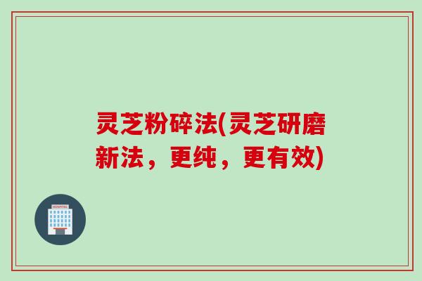 灵芝粉碎法(灵芝研磨新法，更纯，更有效)