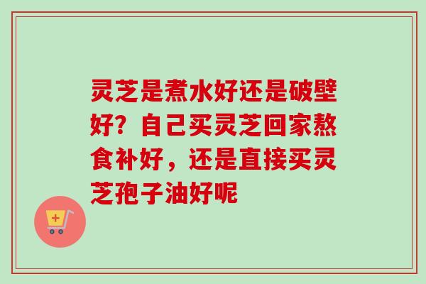 灵芝是煮水好还是破壁好？自己买灵芝回家熬食补好，还是直接买灵芝孢子油好呢