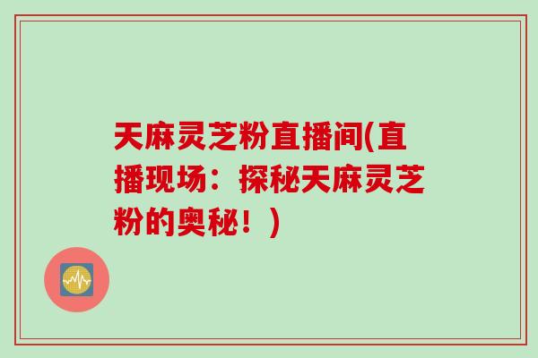 天麻灵芝粉直播间(直播现场：探秘天麻灵芝粉的奥秘！)