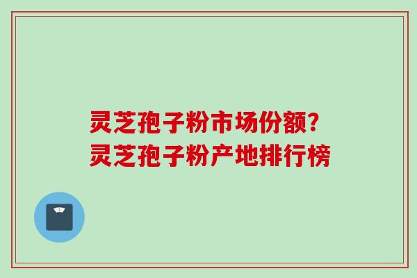 灵芝孢子粉市场份额？灵芝孢子粉产地排行榜