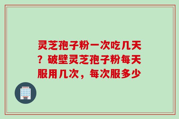 灵芝孢子粉一次吃几天？破壁灵芝孢子粉每天服用几次，每次服多少