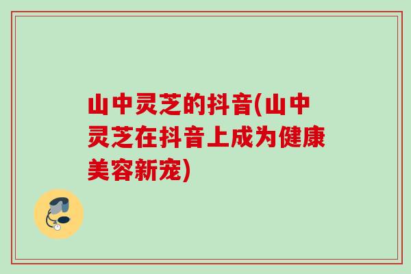 山中灵芝的抖音(山中灵芝在抖音上成为健康美容新宠)