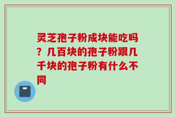 灵芝孢子粉成块能吃吗?几百块的孢子粉跟几千块的孢子粉有什么不同 灵芝孢子粉成块能吃吗?几百块的孢子粉跟几千块的孢子粉有什么不同