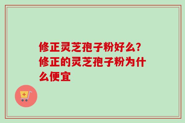 修正灵芝孢子粉好么？修正的灵芝孢子粉为什么便宜