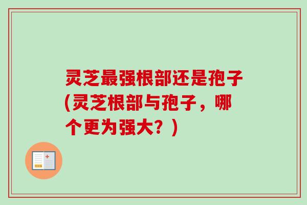 灵芝最强根部还是孢子(灵芝根部与孢子，哪个更为强大？)