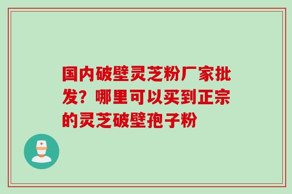 国内破壁灵芝粉厂家批发？哪里可以买到正宗的灵芝破壁孢子粉