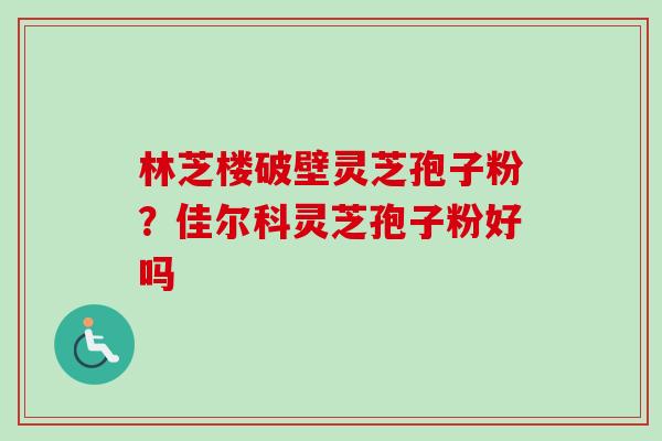 林芝楼破壁灵芝孢子粉？佳尔科灵芝孢子粉好吗
