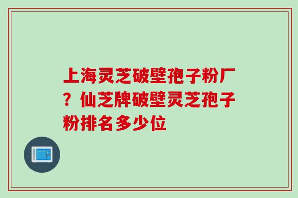 上海灵芝破壁孢子粉厂？仙芝牌破壁灵芝孢子粉排名多少位