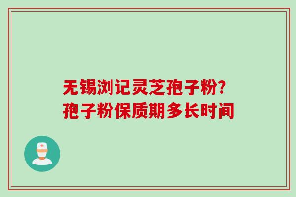 无锡浏记灵芝孢子粉?孢子粉保质期多长时间 无锡浏记灵芝孢子粉?孢子粉保质期多长时间