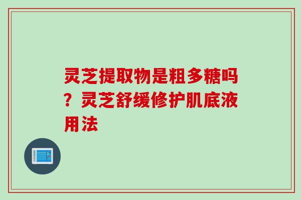 灵芝提取物是粗多糖吗?灵芝舒缓修护肌底液用法 灵芝提取物是粗多糖吗?灵芝舒缓修护肌底液用法