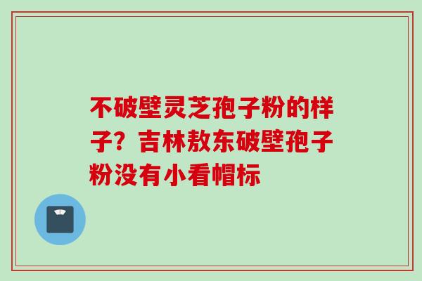 不破壁灵芝孢子粉的样子？吉林敖东破壁孢子粉没有小看帽标