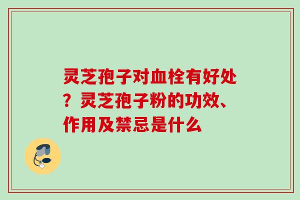 灵芝孢子对血栓有好处？灵芝孢子粉的功效、作用及禁忌是什么
