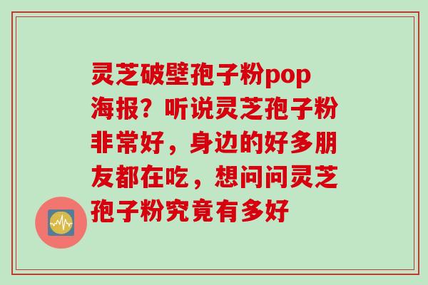 灵芝破壁孢子粉pop海报？听说灵芝孢子粉非常好，身边的好多朋友都在吃，想问问灵芝孢子粉究竟有多好