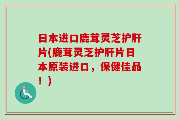 日本进口鹿茸灵芝护肝片(鹿茸灵芝护肝片日本原装进口，保健佳品！)