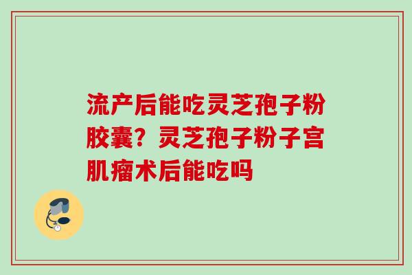 流产后能吃灵芝孢子粉胶囊？灵芝孢子粉子宫肌瘤术后能吃吗