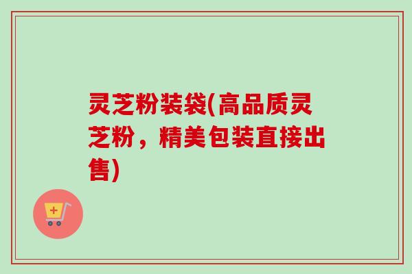 灵芝粉装袋(高品质灵芝粉，精美包装直接出售)