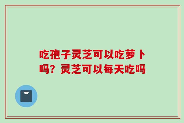 吃孢子灵芝可以吃萝卜吗？灵芝可以每天吃吗