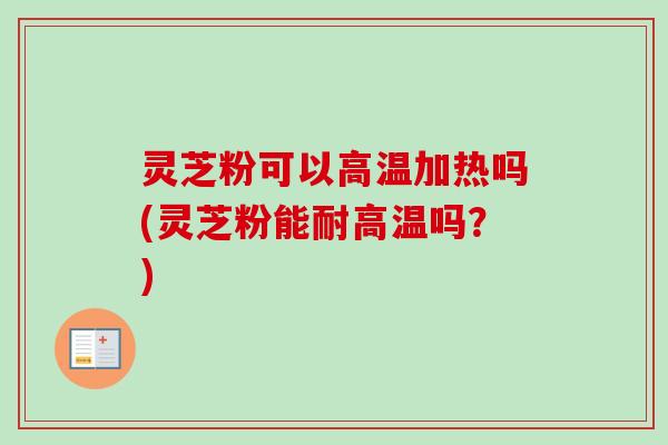 灵芝粉可以高温加热吗(灵芝粉能耐高温吗？)