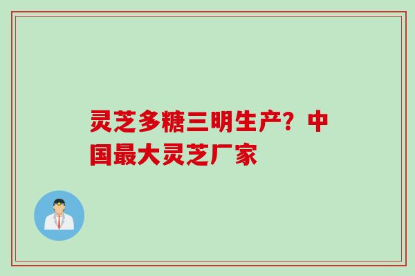 灵芝多糖三明生产？中国最大灵芝厂家