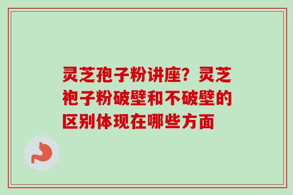 灵芝孢子粉讲座？灵芝袍子粉破壁和不破壁的区别体现在哪些方面