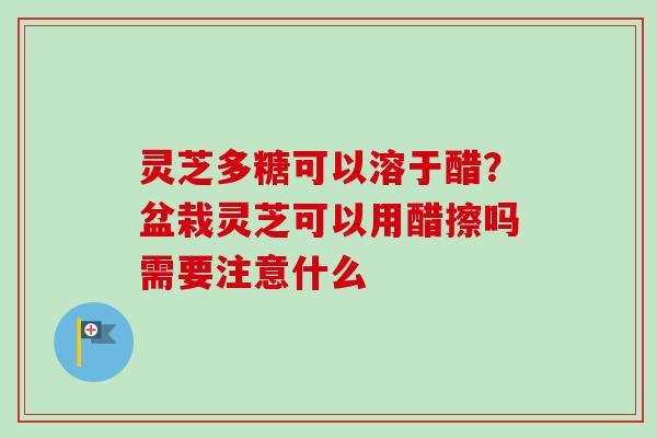灵芝多糖可以溶于醋？盆栽灵芝可以用醋擦吗需要注意什么