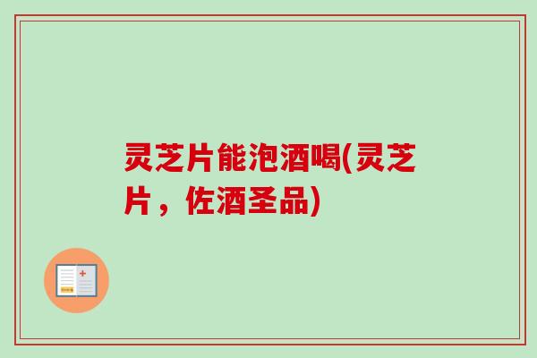 灵芝片能泡酒喝(灵芝片，佐酒圣品)