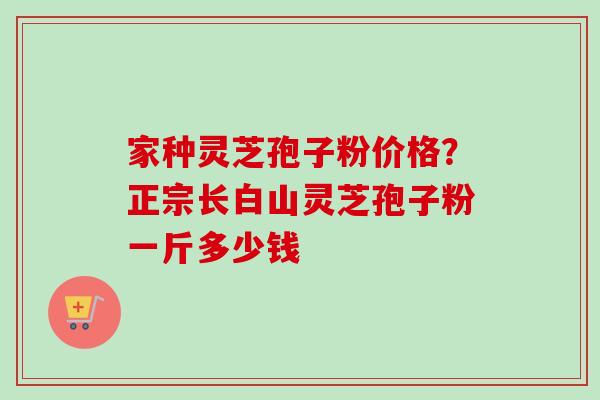家种灵芝孢子粉价格？正宗长白山灵芝孢子粉一斤多少钱