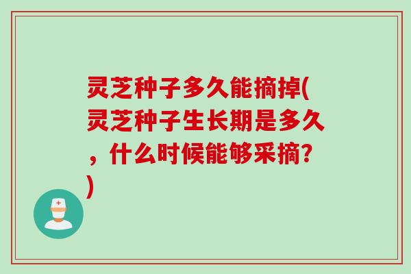 灵芝种子多久能摘掉(灵芝种子生长期是多久，什么时候能够采摘？)