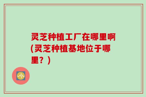 灵芝种植工厂在哪里啊(灵芝种植基地位于哪里？)