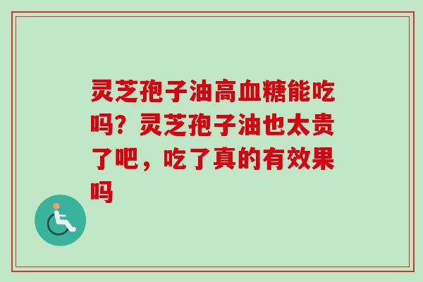 灵芝孢子油高血糖能吃吗？灵芝孢子油也太贵了吧，吃了真的有效果吗