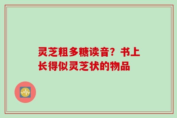 灵芝粗多糖读音？书上长得似灵芝状的物品