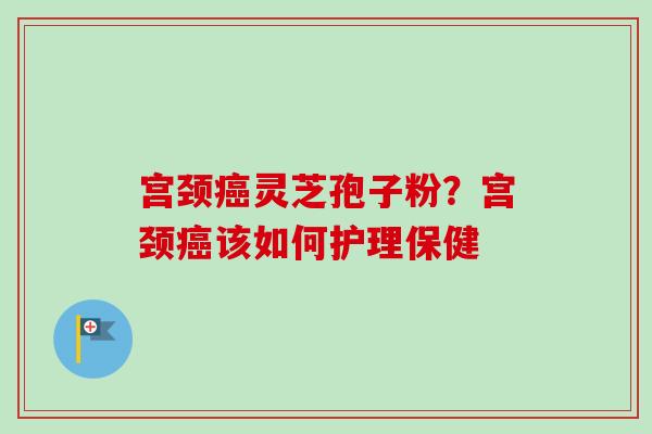 宫颈癌灵芝孢子粉？宫颈癌该如何护理保健