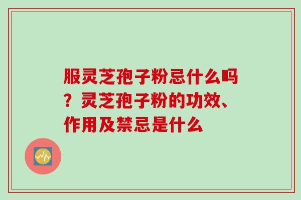服灵芝孢子粉忌什么吗？灵芝孢子粉的功效、作用及禁忌是什么